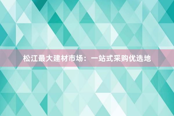 松江最大建材市场：一站式采购优选地